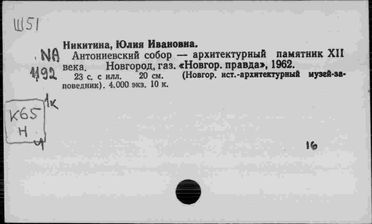 ﻿Ш5І
.NB
Никитина, Юлия Ивановна.
Антониевский собор — архитектурный памятник XII века Новгород, газ. «Новгор. правда», 1962.
23 с. с илл. 20 см. (Новгор. ист.-архитектурный музей-заповедник). 4.000 экз. 10 к.
